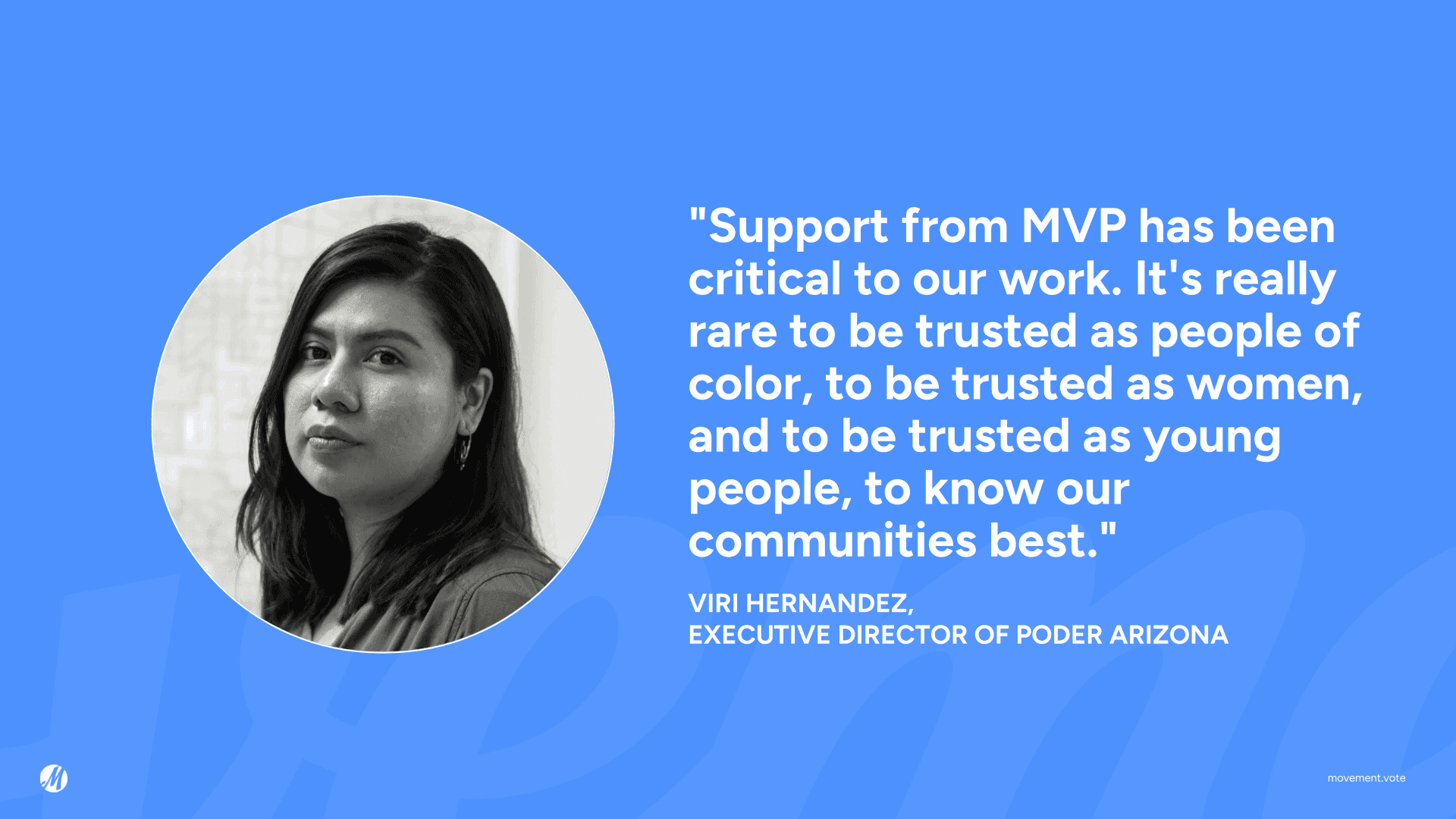 Quote: “Support from MVP has been critical to our work. It’s really rare to be trusted as people of color, to be trusted as women, and to be trusted as young people, to know our communities best.” -Viri Hernandez, Executive Director of Poder Arizona.